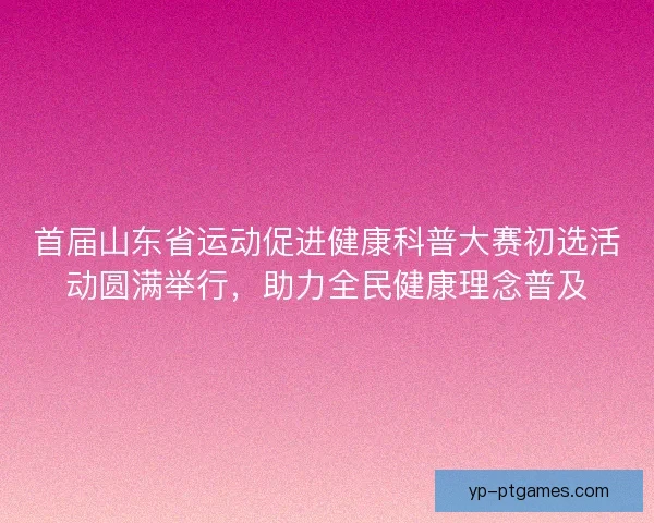 首届山东省运动促进健康科普大赛初选活动圆满举行，助力全民健康理念普及