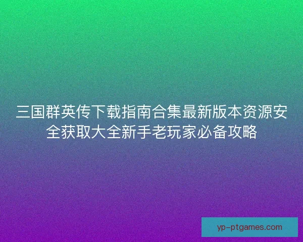 三国群英传下载指南合集最新版本资源安全获取大全新手老玩家必备攻略