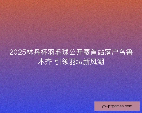 2025林丹杯羽毛球公开赛首站落户乌鲁木齐 引领羽坛新风潮
