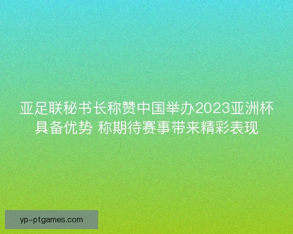 亚足联秘书长称赞中国举办2023亚洲杯具备优势 称期待赛事带来精彩表现