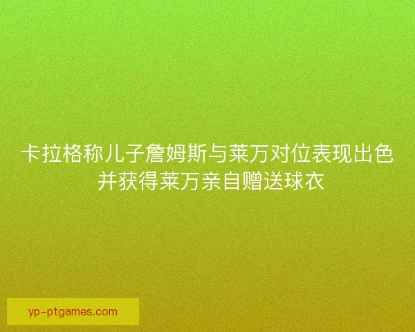 卡拉格称儿子詹姆斯与莱万对位表现出色 并获得莱万亲自赠送球衣